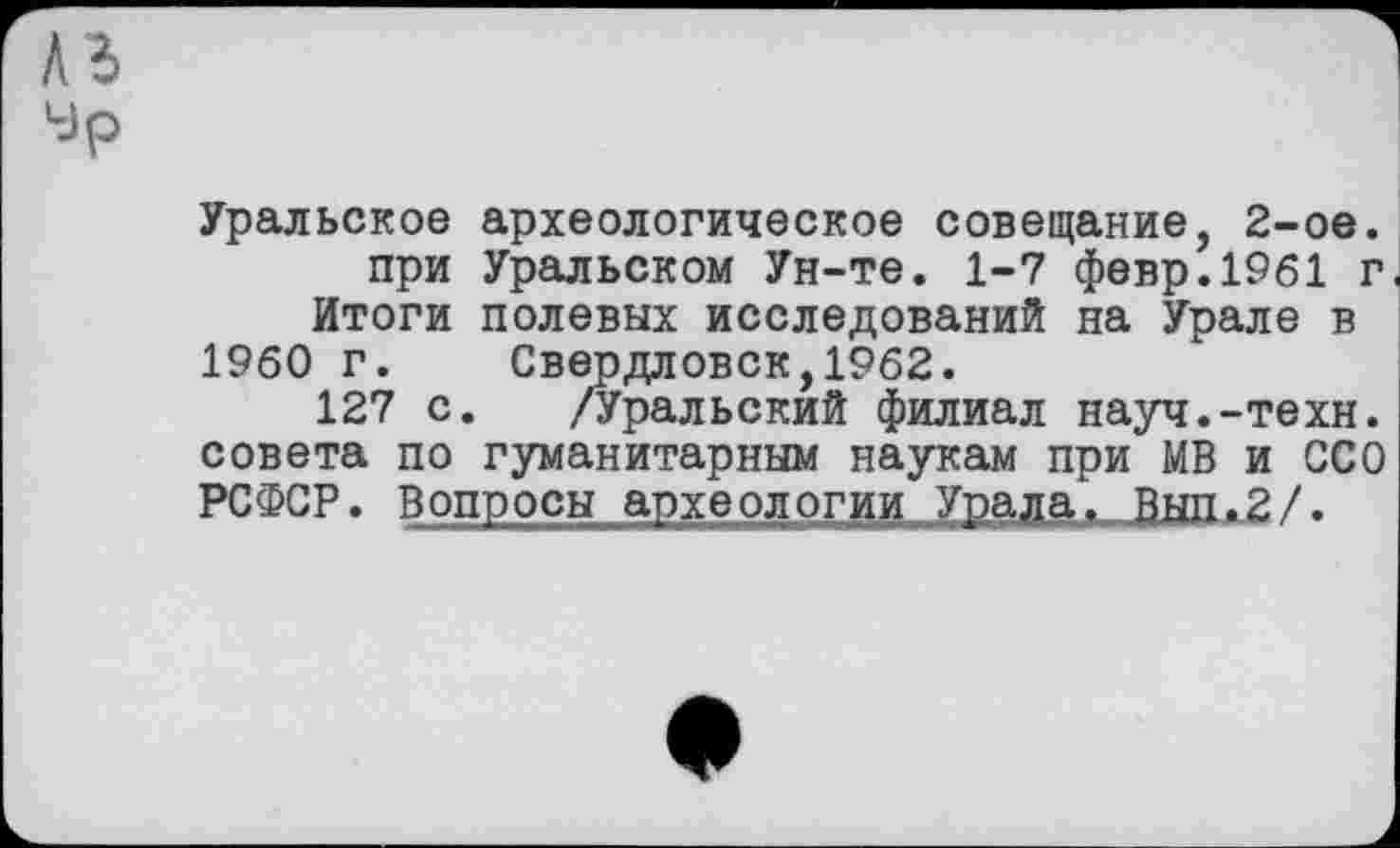 ﻿Уральское археологическое совещание, 2-ое. при Уральском Ун-те. 1-7 февр.1961 г Итоги полевых исследований на Урале в
I960 г. Свердловск,1962.
127 с. /Уральский филиал науч.-техн, совета по гуманитарным наукам при МВ и ССО РСФСР. Вопросы археологии Урала. Вып.2/.